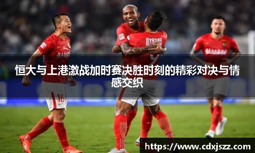 球友体育恒大与上港激战加时赛决胜时刻的精彩对决与情感交织