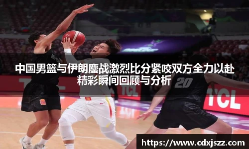球友体育中国男篮与伊朗鏖战激烈比分紧咬双方全力以赴精彩瞬间回顾与分析