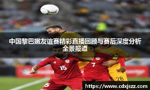 球友体育中国黎巴嫩友谊赛精彩直播回顾与赛后深度分析全景报道
