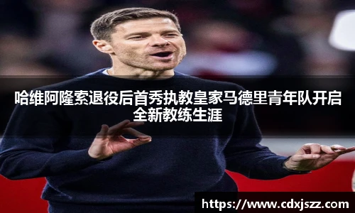 球友体育哈维阿隆索退役后首秀执教皇家马德里青年队开启全新教练生涯